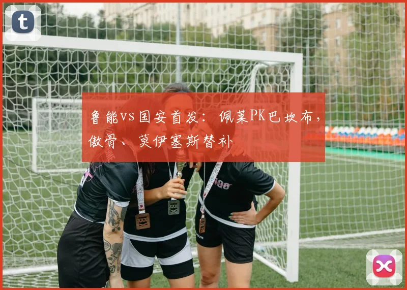 鲁能vs国安首发：佩莱PK巴坎布，傲骨、莫伊塞斯替补