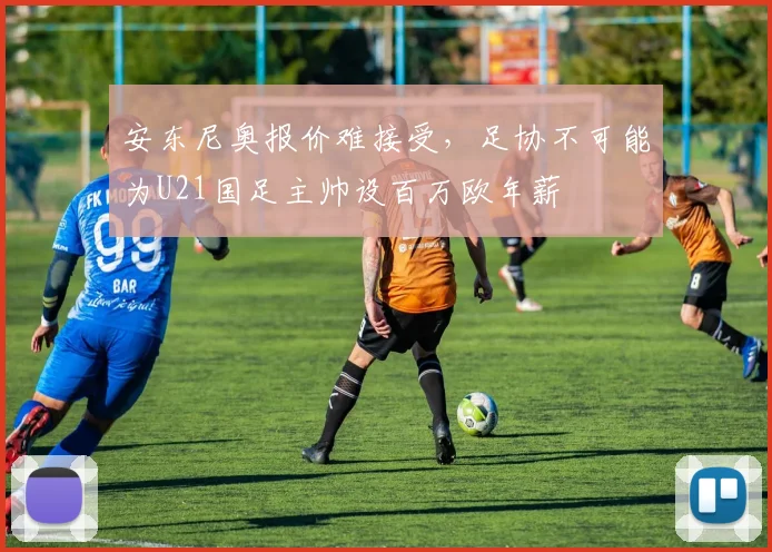 安东尼奥报价难接受，足协不可能为U21国足主帅设百万欧年薪