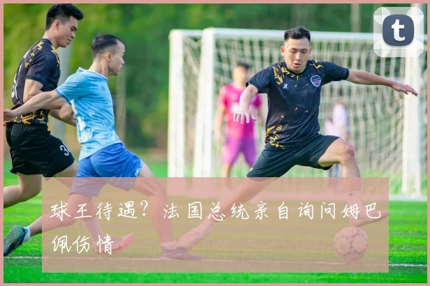 球王待遇？法国总统亲自询问姆巴佩伤情