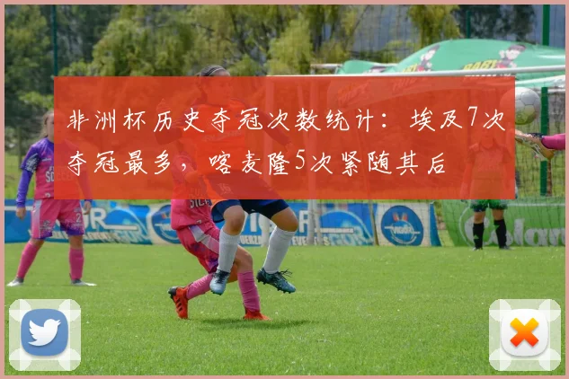 非洲杯历史夺冠次数统计：埃及7次夺冠最多，喀麦隆5次紧随其后