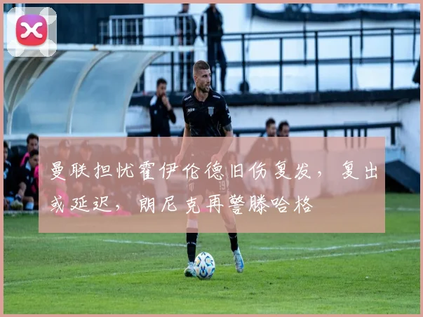 曼联担忧霍伊伦德旧伤复发，复出或延迟，朗尼克再警滕哈格