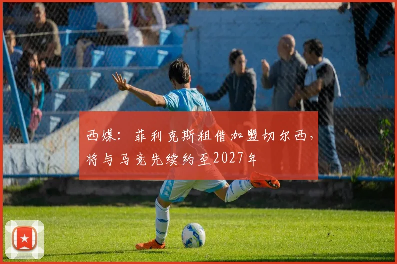 西媒：菲利克斯租借加盟切尔西，将与马竞先续约至2027年