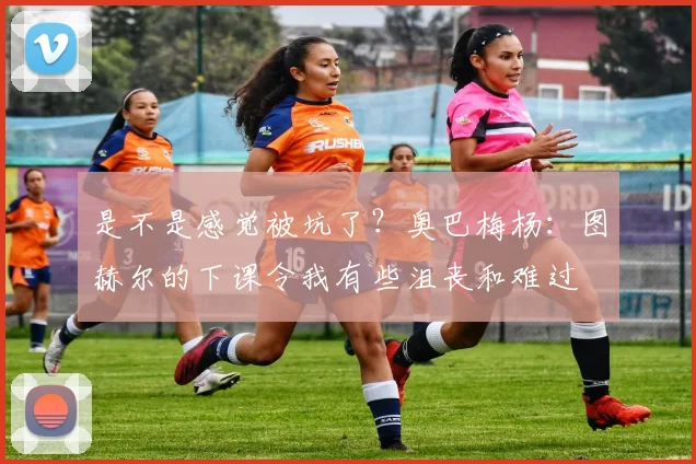 是不是感觉被坑了？奥巴梅杨：图赫尔的下课令我有些沮丧和难过