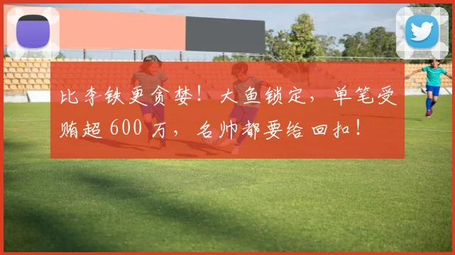 比李铁更贪婪！大鱼锁定，单笔受贿超 600 万，名帅都要给回扣！