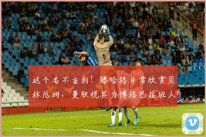 这个名不吉利！滕哈格非常欣赏贝林厄姆，曼联视其为博格巴接班人