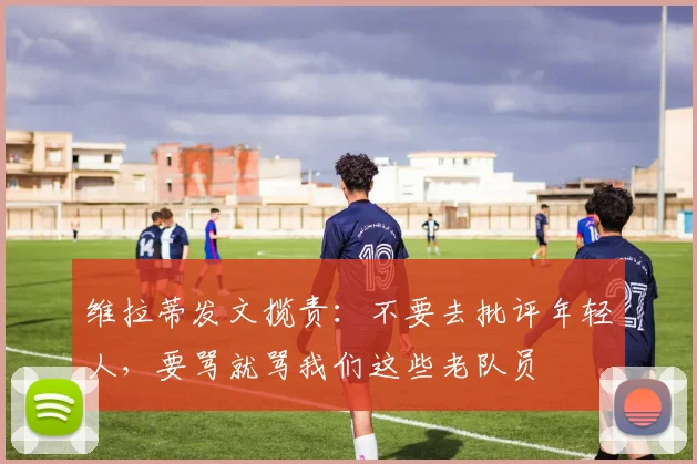 维拉蒂发文揽责：不要去批评年轻人，要骂就骂我们这些老队员