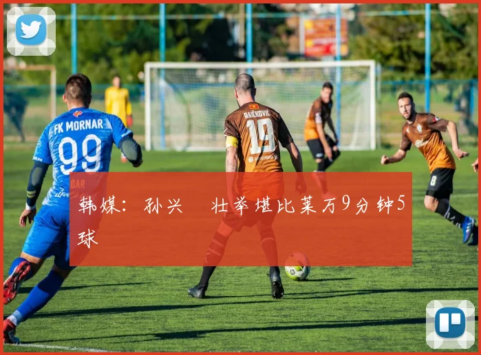 韩媒：孙兴慜壮举堪比莱万9分钟5球