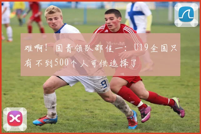 难啊！国青领队邵佳一：U19全国只有不到500个人可供选择了