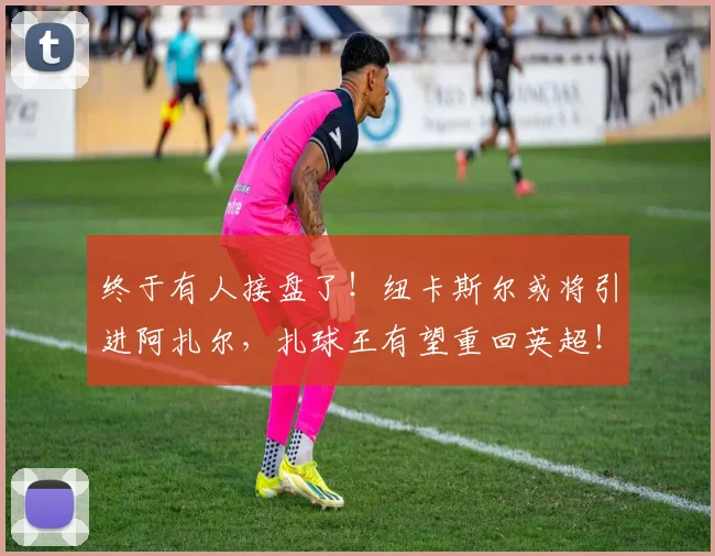 终于有人接盘了！纽卡斯尔或将引进阿扎尔，扎球王有望重回英超！