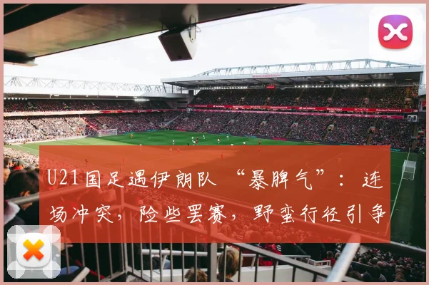 U21国足遇伊朗队 “暴脾气”：连场冲突，险些罢赛，野蛮行径引争议