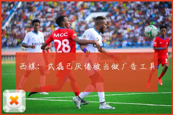 西媒：武磊已厌倦被当做广告工具