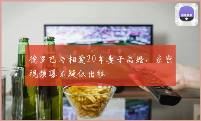 德罗巴与相爱20年妻子离婚，亲密视频曝光疑似出轨