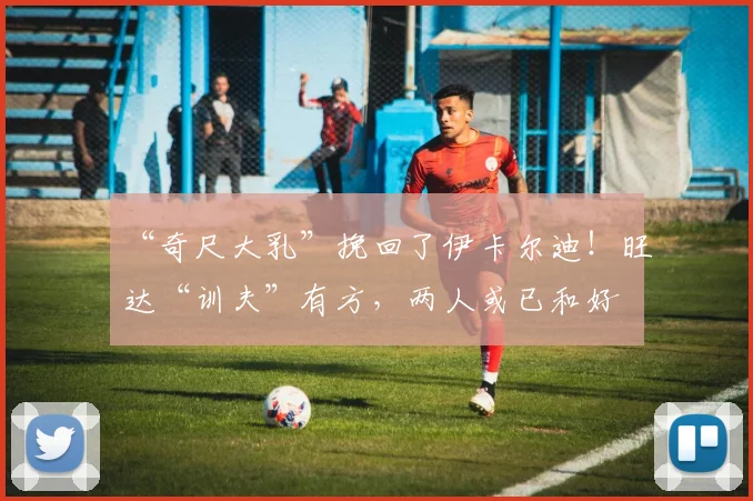 “奇尺大乳”挽回了伊卡尔迪！旺达“训夫”有方，两人或已和好