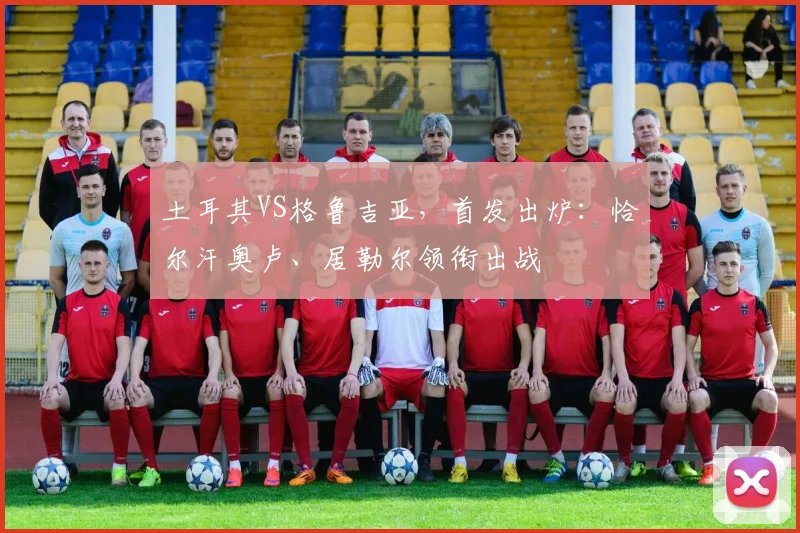 土耳其VS格鲁吉亚，首发出炉：恰尔汗奥卢、居勒尔领衔出战