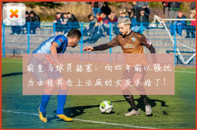 前皇马球员赫塞，向四年前以骚扰为由将其告上法庭的女友求婚了！