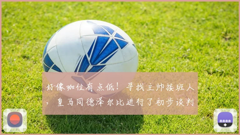 好像咖位有点低！寻找主帅接班人，皇马同德泽尔比进行了初步谈判