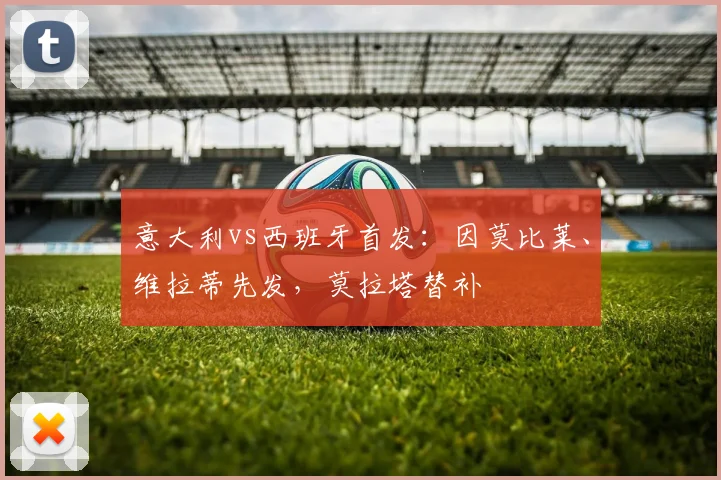 意大利vs西班牙首发：因莫比莱、维拉蒂先发，莫拉塔替补