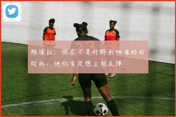 维埃拉：现在不是对阵利物浦的好时机，他们肯定想立刻反弹