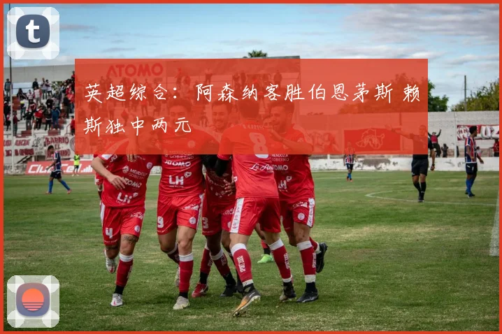 英超综合：阿森纳客胜伯恩茅斯 赖斯独中两元