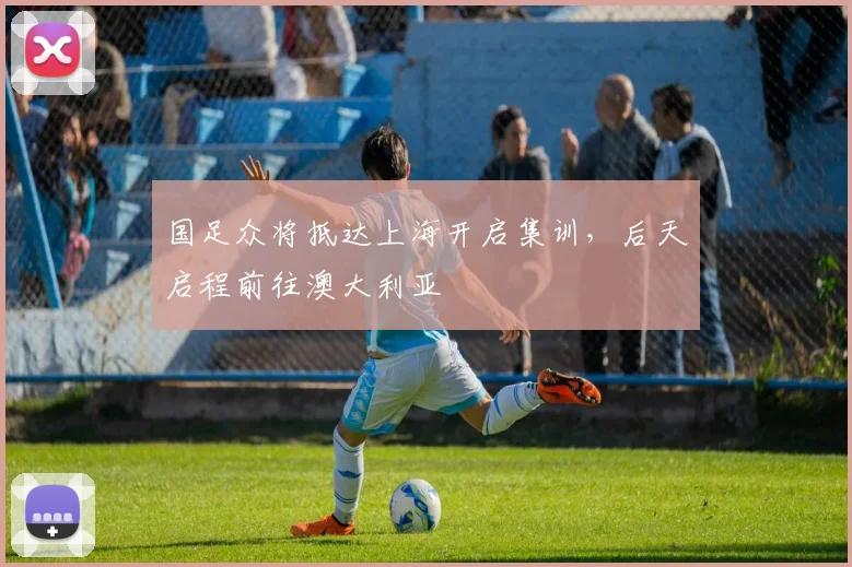 国足众将抵达上海开启集训，后天启程前往澳大利亚