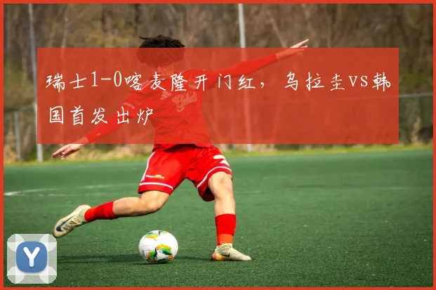 瑞士1-0喀麦隆开门红，乌拉圭vs韩国首发出炉