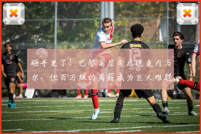 砸手里了！巴黎高层考虑送走内马尔，但百万级的周薪成为巨大难题