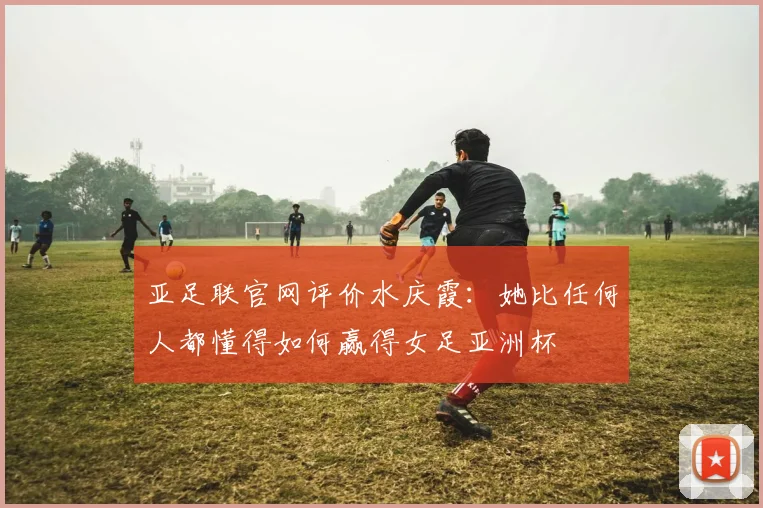 亚足联官网评价水庆霞：她比任何人都懂得如何赢得女足亚洲杯