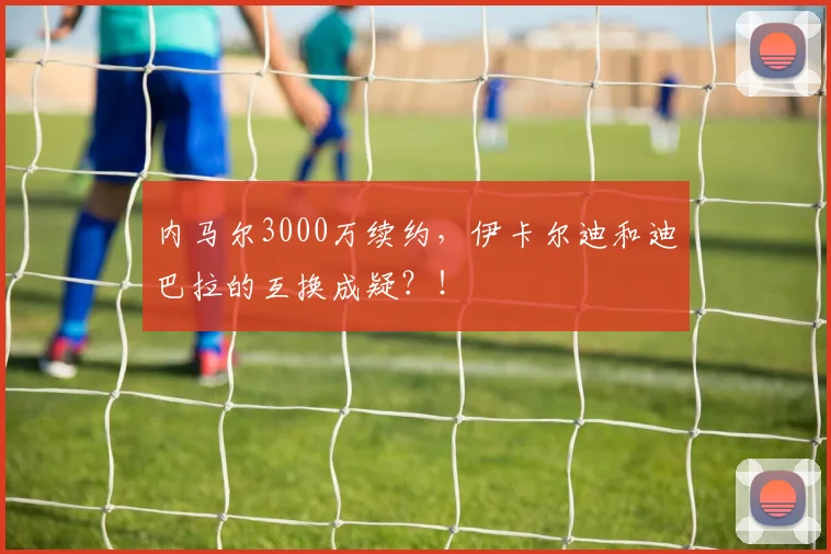 内马尔3000万续约，伊卡尔迪和迪巴拉的互换成疑？！
