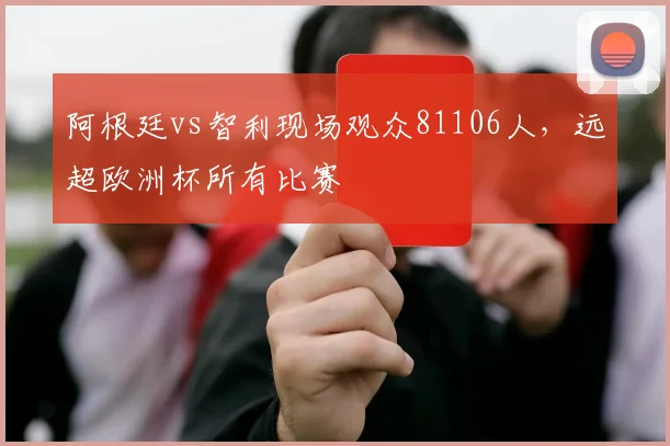 阿根廷vs智利现场观众81106人，远超欧洲杯所有比赛