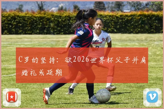 C罗的坚持：欲2026世界杯父子并肩 婚礼或延期