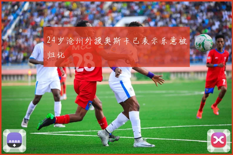 24岁沧州外援奥斯卡已表示乐意被归化