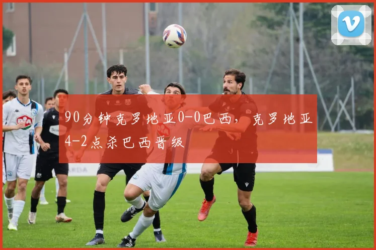 90分钟克罗地亚0-0巴西，克罗地亚4-2点杀巴西晋级