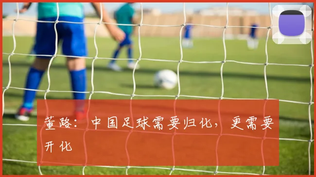 董路：中国足球需要归化，更需要开化