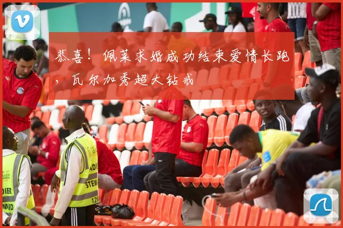 恭喜！佩莱求婚成功结束爱情长跑，瓦尔加秀超大钻戒