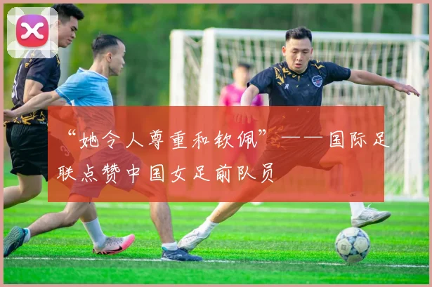 “她令人尊重和钦佩”——国际足联点赞中国女足前队员