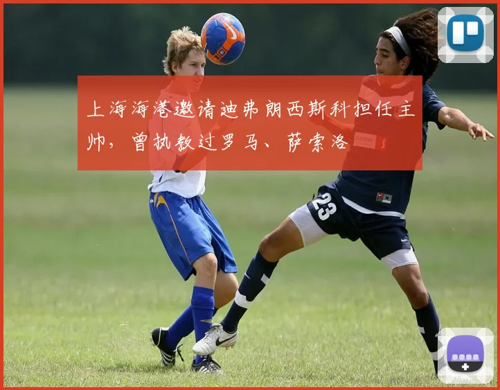 上海海港邀请迪弗朗西斯科担任主帅，曾执教过罗马、萨索洛