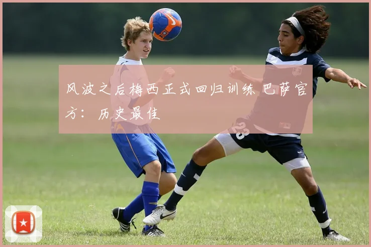 风波之后梅西正式回归训练 巴萨官方：历史最佳
