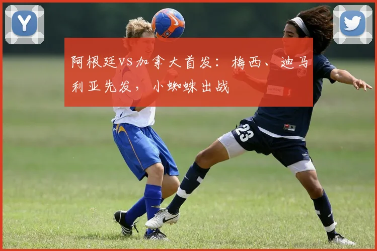 阿根廷vs加拿大首发：梅西、迪马利亚先发，小蜘蛛出战