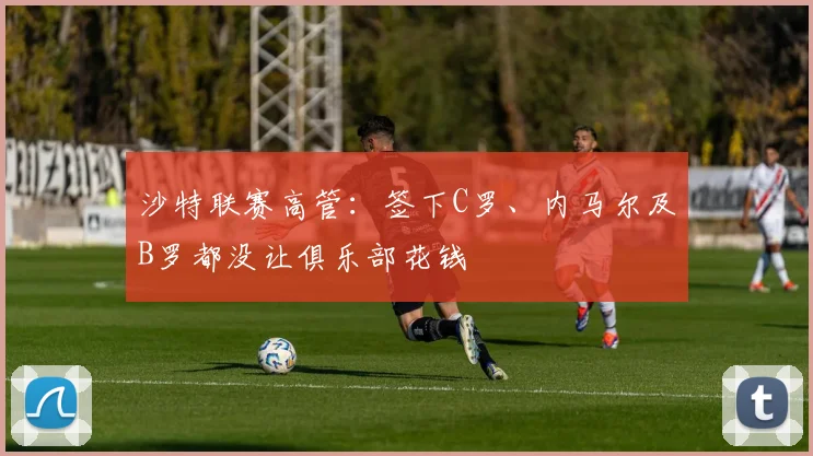 沙特联赛高管：签下C罗、内马尔及B罗都没让俱乐部花钱