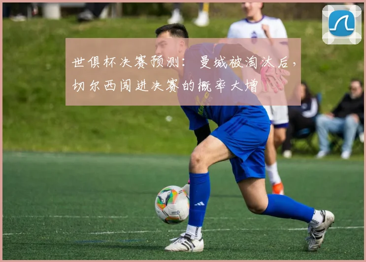 世俱杯决赛预测：曼城被淘汰后，切尔西闯进决赛的概率大增