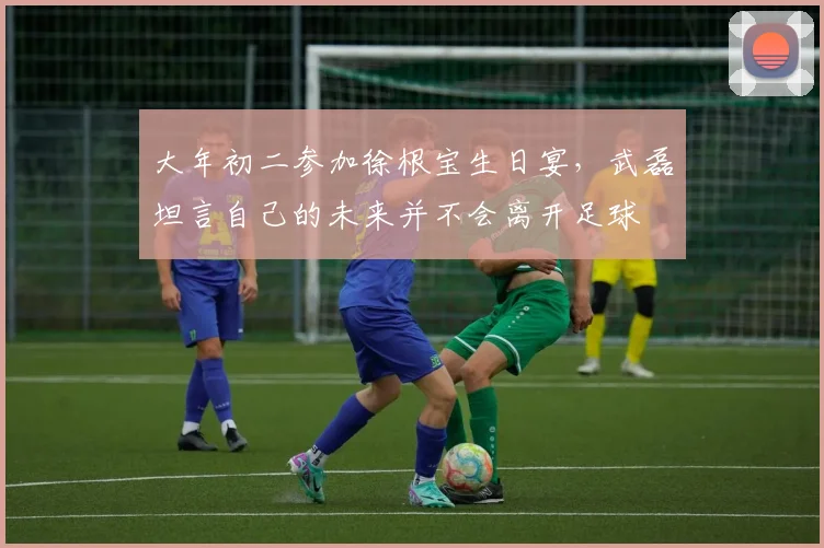 大年初二参加徐根宝生日宴，武磊坦言自己的未来并不会离开足球