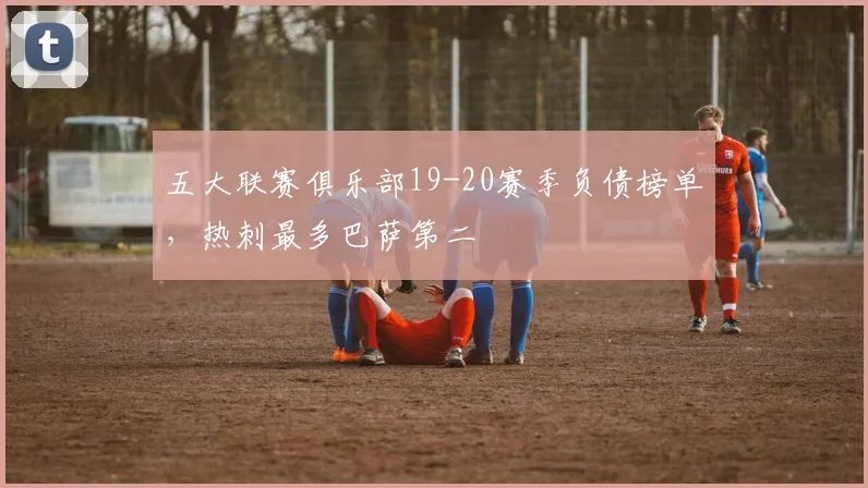 五大联赛俱乐部19-20赛季负债榜单，热刺最多巴萨第二