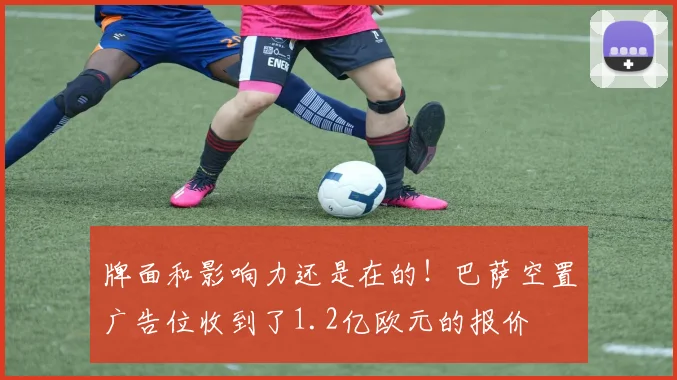 牌面和影响力还是在的！巴萨空置广告位收到了1.2亿欧元的报价