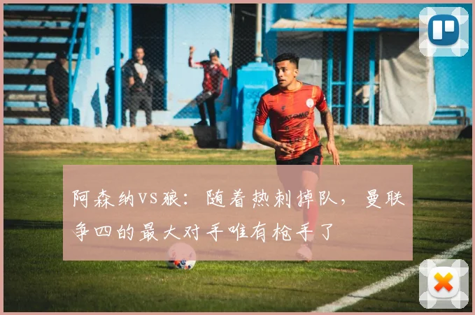 阿森纳vs狼：随着热刺掉队，曼联争四的最大对手唯有枪手了