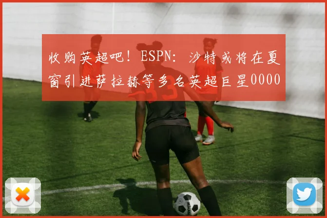 收购英超吧！ESPN：沙特或将在夏窗引进萨拉赫等多名英超巨星0000644