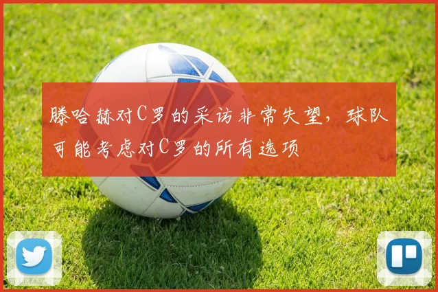 滕哈赫对C罗的采访非常失望，球队可能考虑对C罗的所有选项