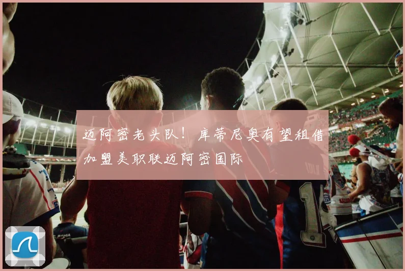 迈阿密老头队！库蒂尼奥有望租借加盟美职联迈阿密国际